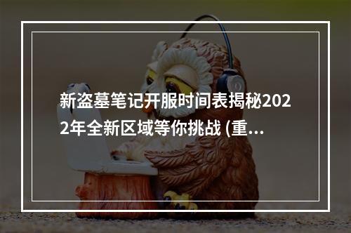 新盗墓笔记开服时间表揭秘2022年全新区域等你挑战 (重磅！新盗墓笔记最新消息公布)