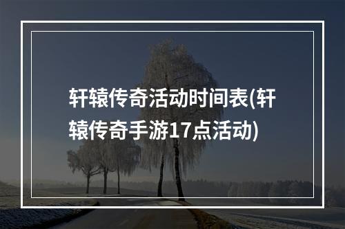 轩辕传奇活动时间表(轩辕传奇手游17点活动)