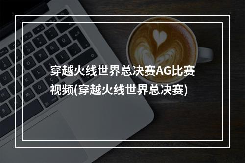 穿越火线世界总决赛AG比赛视频(穿越火线世界总决赛)