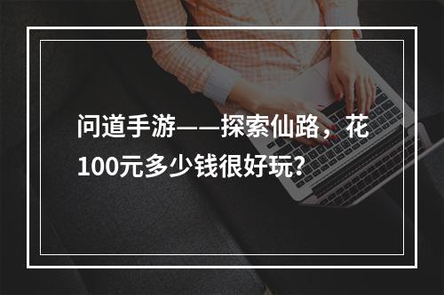 问道手游——探索仙路，花100元多少钱很好玩？