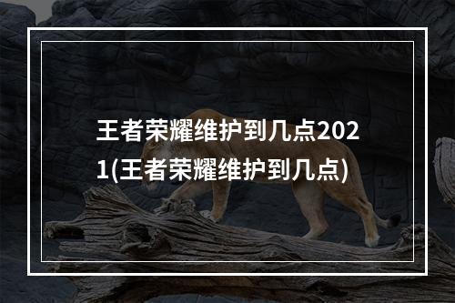 王者荣耀维护到几点2021(王者荣耀维护到几点)