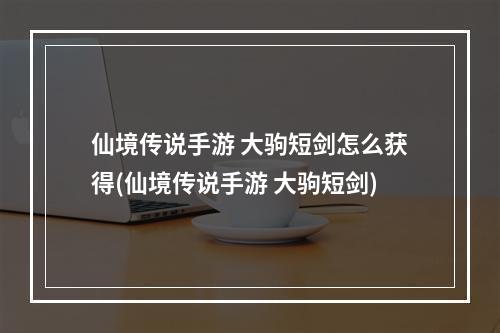 仙境传说手游 大驹短剑怎么获得(仙境传说手游 大驹短剑)