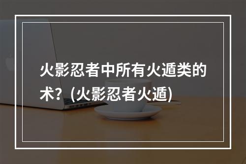 火影忍者中所有火遁类的术？(火影忍者火遁)