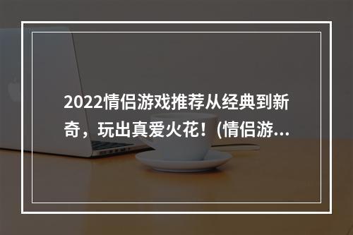 2022情侣游戏推荐从经典到新奇，玩出真爱火花！(情侣游戏大全)(情趣从游戏开始！2022年必玩情侣游戏大盘点(爱情游戏推荐))