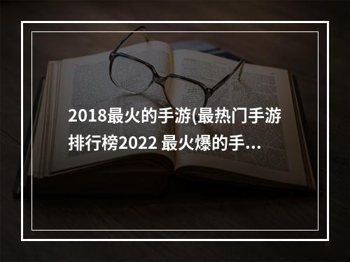 2018最火的手游(最热门手游排行榜2022 最火爆的手游前十名 )