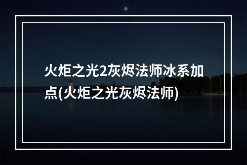 火炬之光2灰烬法师冰系加点(火炬之光灰烬法师)