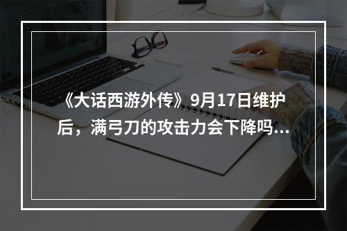 《大话西游外传》9月17日维护后，满弓刀的攻击力会下降吗？费的血量会增加吗？请高手具体解释一下。(大话西游外传官网)