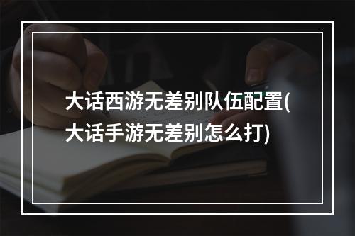 大话西游无差别队伍配置(大话手游无差别怎么打)