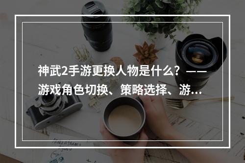 神武2手游更换人物是什么？——游戏角色切换、策略选择、游戏体验