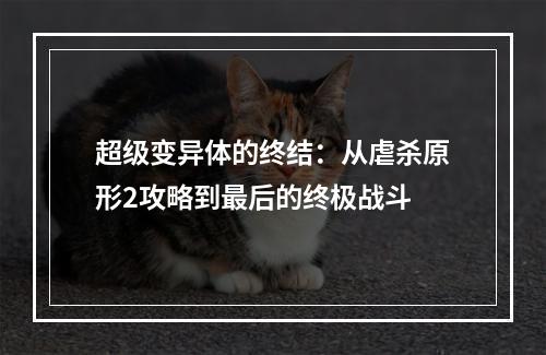 超级变异体的终结：从虐杀原形2攻略到最后的终极战斗