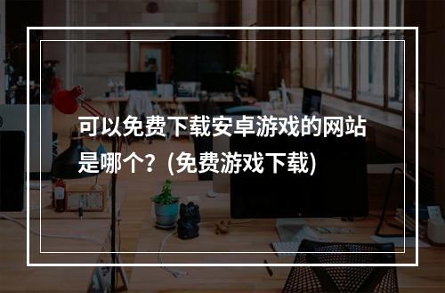 可以免费下载安卓游戏的网站是哪个？(免费游戏下载)