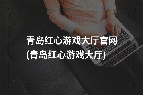 青岛红心游戏大厅官网(青岛红心游戏大厅)