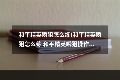 和平精英瞬狙怎么练(和平精英瞬狙怎么练 和平精英瞬狙操作方法 和平精英 )