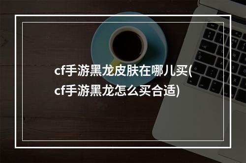 cf手游黑龙皮肤在哪儿买(cf手游黑龙怎么买合适)