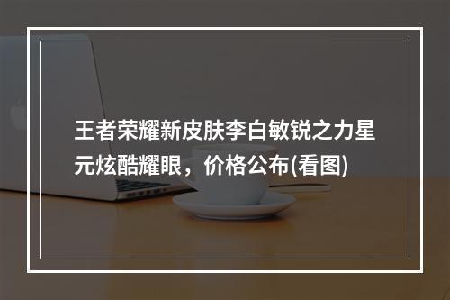 王者荣耀新皮肤李白敏锐之力星元炫酷耀眼，价格公布(看图)