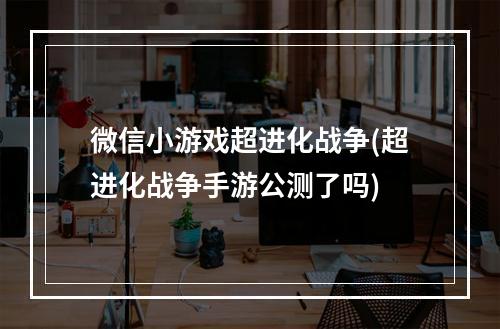 微信小游戏超进化战争(超进化战争手游公测了吗)