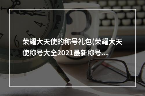 荣耀大天使的称号礼包(荣耀大天使称号大全2021最新称号兑换码)