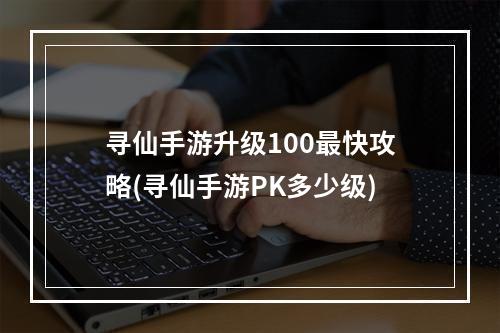 寻仙手游升级100最快攻略(寻仙手游PK多少级)