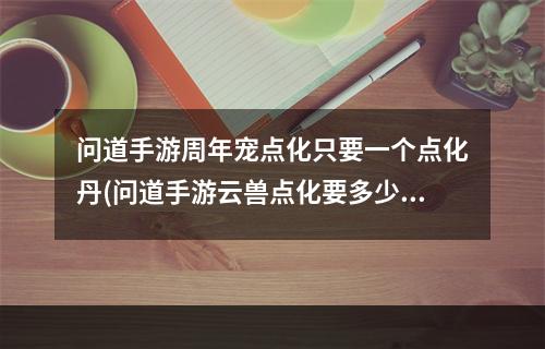 问道手游周年宠点化只要一个点化丹(问道手游云兽点化要多少点化丹)