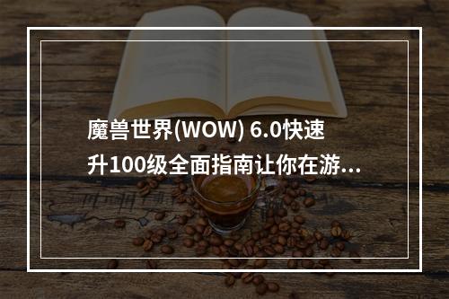 魔兽世界(WOW) 6.0快速升100级全面指南让你在游戏中轻松成为高手(进入魔兽世界的新手必看攻略从零开始快速升级)