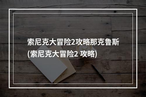 索尼克大冒险2攻略那克鲁斯(索尼克大冒险2 攻略)