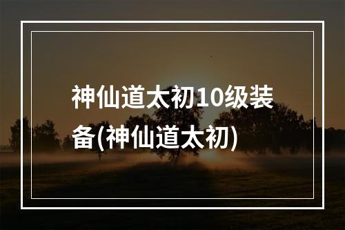 神仙道太初10级装备(神仙道太初)