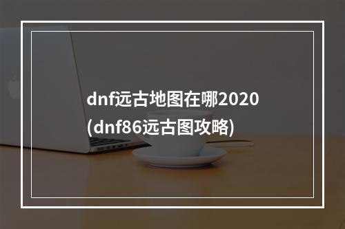 dnf远古地图在哪2020(dnf86远古图攻略)