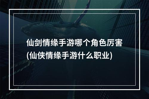 仙剑情缘手游哪个角色厉害(仙侠情缘手游什么职业)