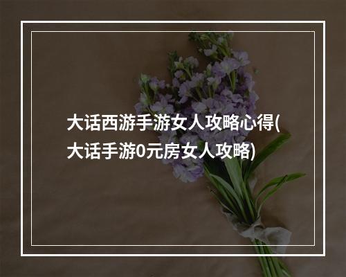 大话西游手游女人攻略心得(大话手游0元房女人攻略)