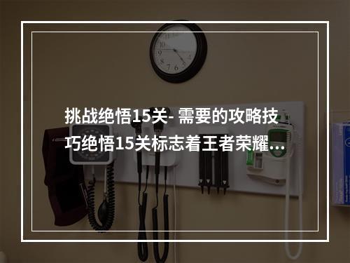 挑战绝悟15关- 需要的攻略技巧绝悟15关标志着王者荣耀中难度最高的关卡。挑战者们需要拥有一定的技术和策略，才能在游戏中获得胜利。本文将为大家分享一些攻略和技巧