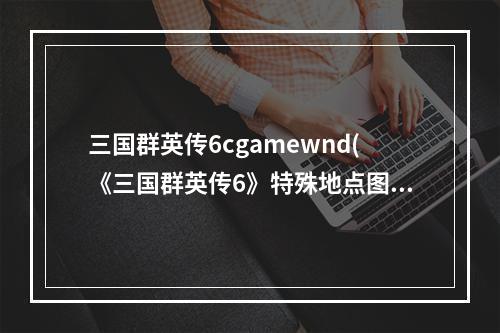 三国群英传6cgamewnd(《三国群英传6》特殊地点图文攻略)