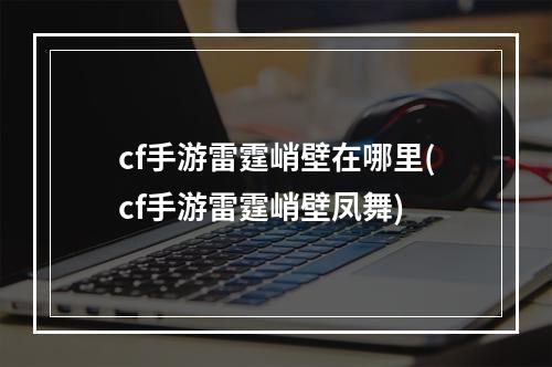 cf手游雷霆峭壁在哪里(cf手游雷霆峭壁凤舞)