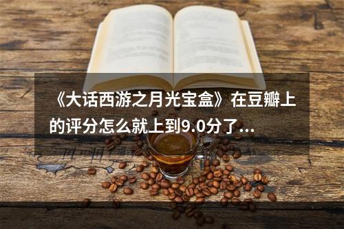 《大话西游之月光宝盒》在豆瓣上的评分怎么就上到9.0分了？(大话西游月光宝盒)