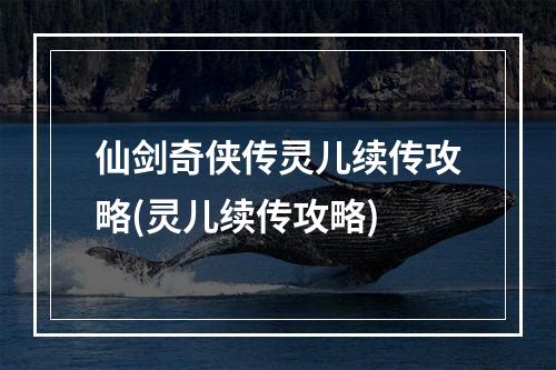 仙剑奇侠传灵儿续传攻略(灵儿续传攻略)