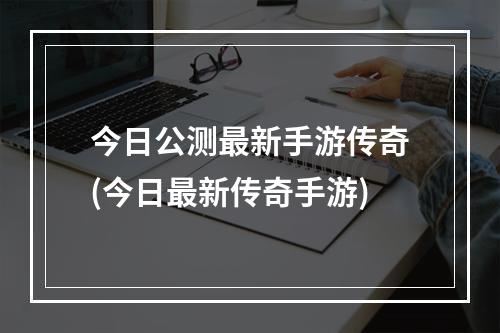 今日公测最新手游传奇(今日最新传奇手游)