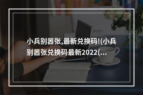 小兵别嚣张,最新兑换码!(小兵别嚣张兑换码最新2022(真实有效) 小兵别嚣张兑换)