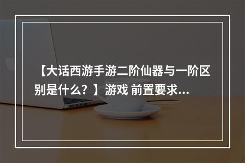 【大话西游手游二阶仙器与一阶区别是什么？】游戏 前置要求 二阶仙器