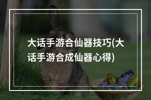 大话手游合仙器技巧(大话手游合成仙器心得)