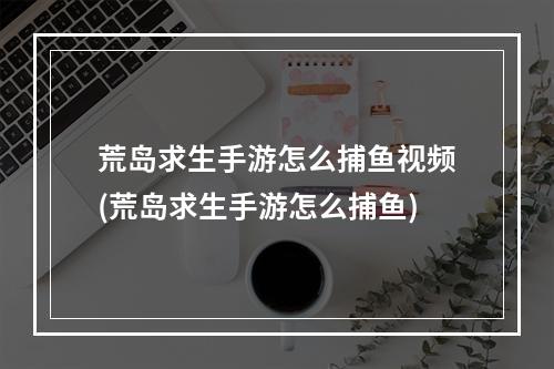 荒岛求生手游怎么捕鱼视频(荒岛求生手游怎么捕鱼)