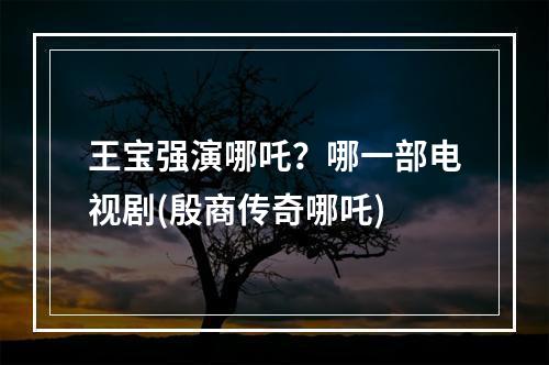 王宝强演哪吒？哪一部电视剧(殷商传奇哪吒)