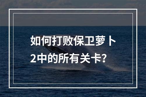 如何打败保卫萝卜2中的所有关卡？