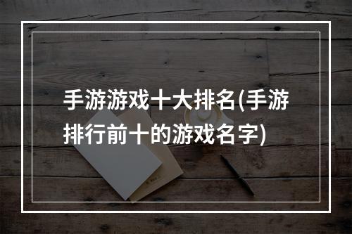 手游游戏十大排名(手游排行前十的游戏名字)