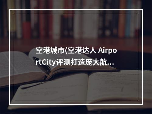 空港城市(空港达人 AirportCity评测打造庞大航空城)