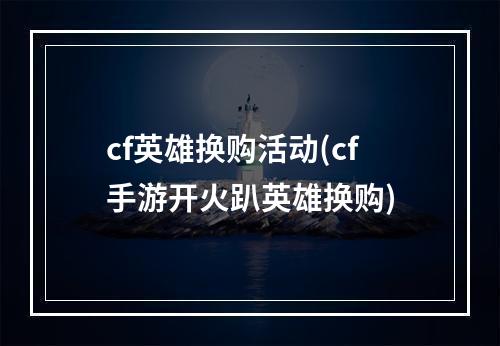 cf英雄换购活动(cf手游开火趴英雄换购)