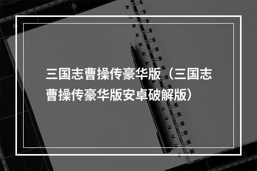 三国志曹操传豪华版（三国志曹操传豪华版安卓破解版）