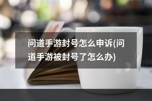 问道手游封号怎么申诉(问道手游被封号了怎么办)