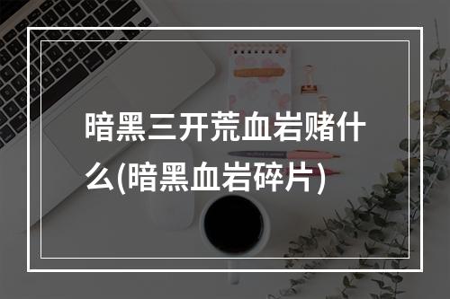 暗黑三开荒血岩赌什么(暗黑血岩碎片)