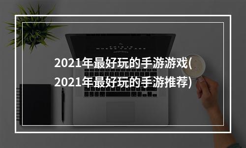 2021年最好玩的手游游戏(2021年最好玩的手游推荐)