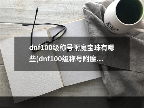 dnf100级称号附魔宝珠有哪些(dnf100级称号附魔宝珠有哪些  )