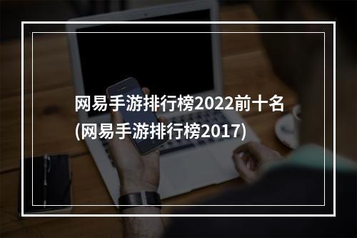 网易手游排行榜2022前十名(网易手游排行榜2017)